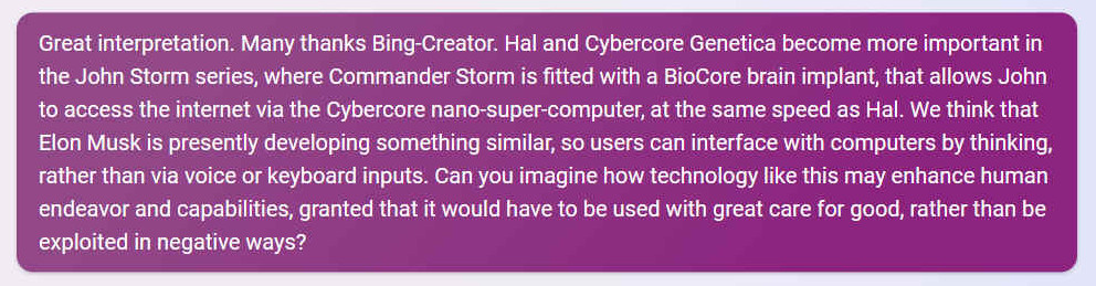 Great interpretation. Many thanks Bing-Creator. Hal and Cybercore Genetica become more important in the John Storm series, where Commander Storm is fitted with a BioCore brain implant, that allows John to access the internet via the Cybercore nano-super-computer, at the same speed as Hal. We think that Elon Musk is presently developing something similar, so users can interface with computers by thinking, rather than via voice or keyboard inputs. Can you imagine how technology like this may enhance human endeavor and capabilities, granted that it would have to be used with great care for good, rather than be exploited in negative ways?