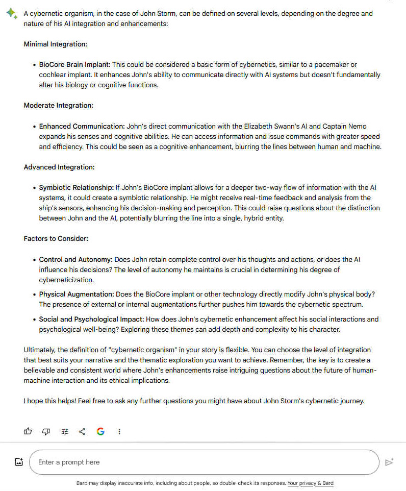  A cybernetic organism, in the case of John Storm, can be defined on several levels, depending on the degree and nature of his AI integration and enhancements: Minimal Integration: -    BioCore Brain Implant: This could be considered a basic form of cybernetics, similar to a pacemaker or cochlear implant. It enhances John's ability to communicate directly with AI systems but doesn't fundamentally alter his biology or cognitive functions. Moderate Integration: -    Enhanced Communication: John's direct communication with the Elizabeth Swann's AI and Captain Nemo expands his senses and cognitive abilities. He can access information and issue commands with greater speed and efficiency. This could be seen as a cognitive enhancement, blurring the lines between human and machine. Advanced Integration: -    Symbiotic Relationship: If John's BioCore implant allows for a deeper two-way flow of information with the AI systems, it could create a symbiotic relationship. He might receive real-time feedback and analysis from the ship's sensors, enhancing his decision-making and perception. This could raise questions about the distinction between John and the AI, potentially blurring the line into a single, hybrid entity. Factors to Consider: -    Control and Autonomy: Does John retain complete control over his thoughts and actions, or does the AI influence his decisions? The level of autonomy he maintains is crucial in determining his degree of cyberneticization. -    Physical Augmentation: Does the BioCore implant or other technology directly modify John's physical body? The presence of external or internal augmentations further pushes him towards the cybernetic spectrum. -    Social and Psychological Impact: How does John's cybernetic enhancement affect his social interactions and psychological well-being? Exploring these themes can add depth and complexity to his character. Ultimately, the definition of "cybernetic organism" in your story is flexible. You can choose the level of integration that best suits your narrative and the thematic exploration you want to achieve. Remember, the key is to create a believable and consistent world where John's enhancements raise intriguing questions about the future of human-machine interaction and its ethical implications. I hope this helps! Feel free to ask any further questions you might have about John Storm's cybernetic journey.