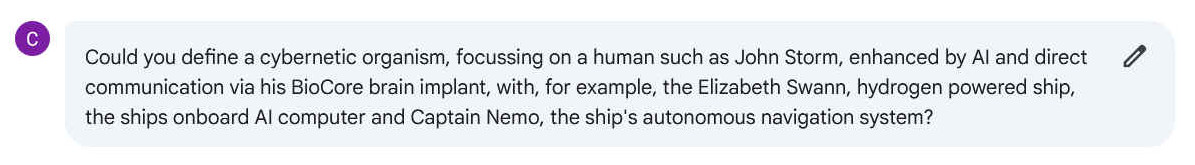 Q. Could you define a cybernetic organism, focussing on a human such as John Storm, enhanced by AI and direct communication via his BioCore brain implant, with, for example, the Elizabeth Swann, hydrogen powered ship, the ships onboard AI computer and Captain Nemo, the ship's autonomous navigation system?