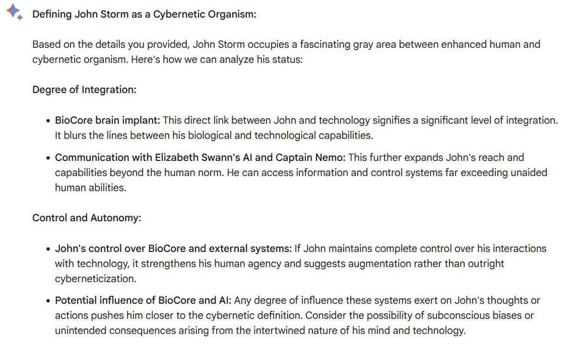 A1. Defining John Storm as a Cybernetic Organism: Based on the details you provided, John Storm occupies a fascinating gray area between enhanced human and cybernetic organism. Here's how we can analyze his status: Degree of Integration: - BioCore brain implant: This direct link between John and technology signifies a significant level of integration. It blurs the lines between his biological and technological capabilities. - Communication with Elizabeth Swann's AI and Captain Nemo: This further expands John's reach and capabilities beyond the human norm. He can access information and control systems far exceeding unaided human abilities. Control and Autonomy: - John's control over BioCore and external systems: If John maintains complete control over his interactions with technology, it strengthens his human agency and suggests augmentation rather than outright cyberneticization. - Potential influence of BioCore and AI: Any degree of influence these systems exert on John's thoughts or actions pushes him closer to the cybernetic definition. Consider the possibility of subconscious biases or unintended consequences arising from the intertwined nature of his mind and technology.