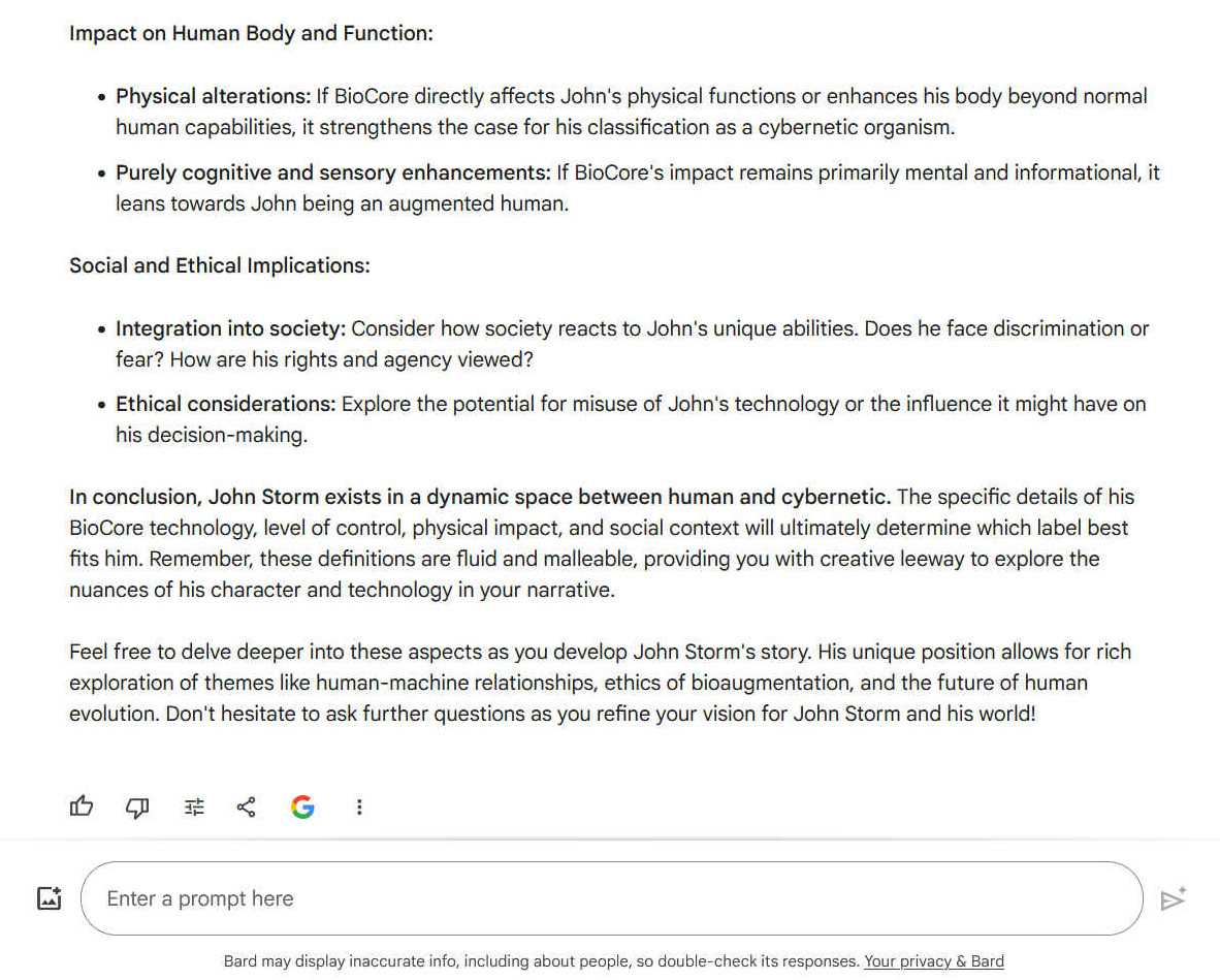 Impact on Human Body and Function: -    Physical alterations: If BioCore directly affects John's physical functions or enhances his body beyond normal human capabilities, it strengthens the case for his classification as a cybernetic organism. -    Purely cognitive and sensory enhancements: If BioCore's impact remains primarily mental and informational, it leans towards John being an augmented human. Social and Ethical Implications: -    Integration into society: Consider how society reacts to John's unique abilities. Does he face discrimination or fear? How are his rights and agency viewed? -    Ethical considerations: Explore the potential for misuse of John's technology or the influence it might have on his decision-making. In conclusion, John Storm exists in a dynamic space between human and cybernetic. The specific details of his BioCore technology, level of control, physical impact, and social context will ultimately determine which label best fits him. Remember, these definitions are fluid and malleable, providing you with creative leeway to explore the nuances of his character and technology in your narrative. Feel free to delve deeper into these aspects as you develop John Storm's story. His unique position allows for rich exploration of themes like human-machine relationships, ethics of bioaugmentation, and the future of human evolution. Don't hesitate to ask further questions as you refine your vision for John Storm and his world!