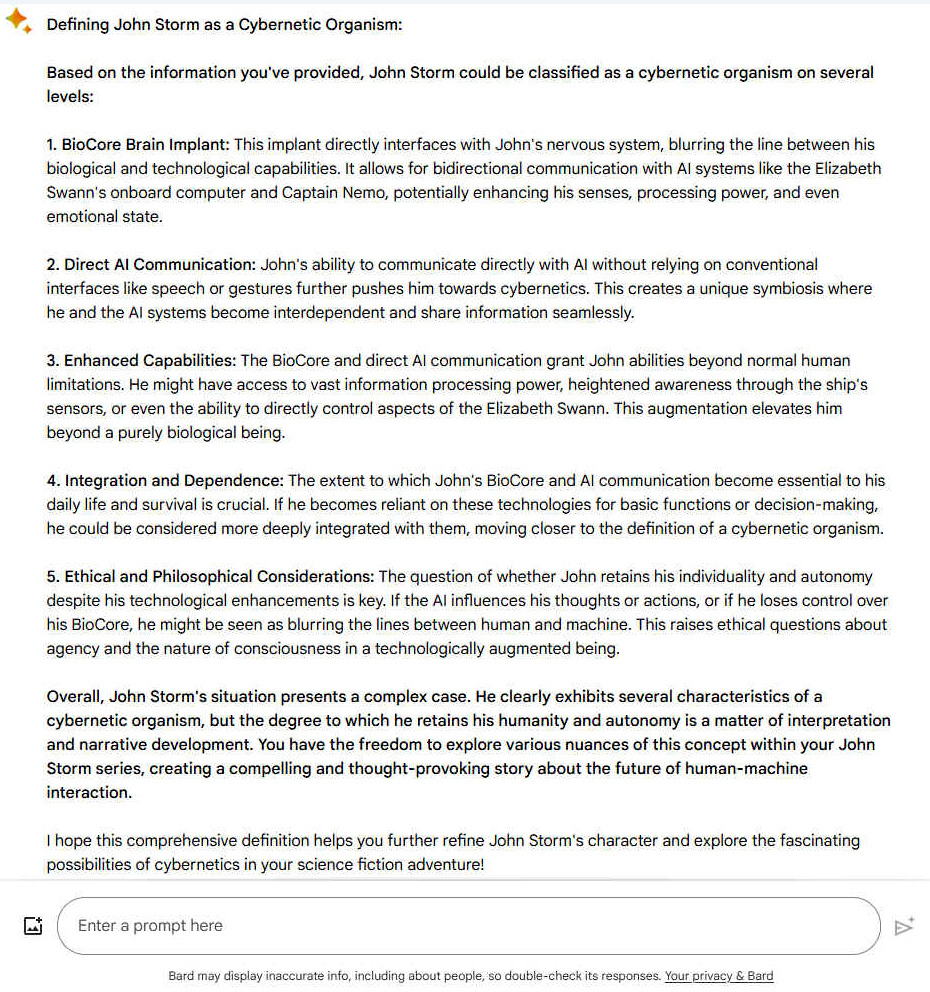 Defining John Storm as a Cybernetic Organism: Based on the information you've provided, John Storm could be classified as a cybernetic organism on several levels: 1. BioCore Brain Implant: This implant directly interfaces with John's nervous system, blurring the line between his biological and technological capabilities. It allows for bidirectional communication with AI systems like the Elizabeth Swann's onboard computer and Captain Nemo, potentially enhancing his senses, processing power, and even emotional state. 2. Direct AI Communication: John's ability to communicate directly with AI without relying on conventional interfaces like speech or gestures further pushes him towards cybernetics. This creates a unique symbiosis where he and the AI systems become interdependent and share information seamlessly. 3. Enhanced Capabilities: The BioCore and direct AI communication grant John abilities beyond normal human limitations. He might have access to vast information processing power, heightened awareness through the ship's sensors, or even the ability to directly control aspects of the Elizabeth Swann. This augmentation elevates him beyond a purely biological being. 4. Integration and Dependence: The extent to which John's BioCore and AI communication become essential to his daily life and survival is crucial. If he becomes reliant on these technologies for basic functions or decision-making, he could be considered more deeply integrated with them, moving closer to the definition of a cybernetic organism. 5. Ethical and Philosophical Considerations: The question of whether John retains his individuality and autonomy despite his technological enhancements is key. If the AI influences his thoughts or actions, or if he loses control over his BioCore, he might be seen as blurring the lines between human and machine. This raises ethical questions about agency and the nature of consciousness in a technologically augmented being. Overall, John Storm's situation presents a complex case. He clearly exhibits several characteristics of a cybernetic organism, but the degree to which he retains his humanity and autonomy is a matter of interpretation and narrative development. You have the freedom to explore various nuances of this concept within your John Storm series, creating a compelling and thought-provoking story about the future of human-machine interaction. I hope this comprehensive definition helps you further refine John Storm's character and explore the fascinating possibilities of cybernetics in your science fiction adventure!