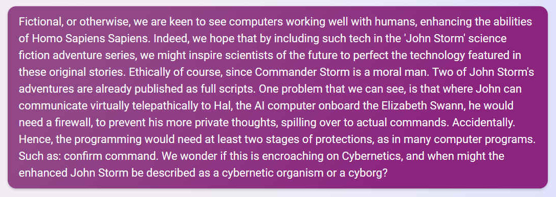 Q. Fictional, or otherwise, we are keen to see computers working well with humans, enhancing the abilities of Homo Sapiens Sapiens. Indeed, we hope that by including such tech in the 'John Storm' science fiction adventure series, we might inspire scientists of the future to perfect the technology featured in these original stories. Ethically of course, since Commander Storm is a moral man. Two of John Storm's adventures are already published as full scripts. One problem that we can see, is that where John can communicate virtually telepathically to Hal, the AI computer onboard the Elizabeth Swann, he would need a firewall, to prevent his more private thoughts, spilling over to actual commands. Accidentally. Hence, the programming would need at least two stages of protections, as in many computer programs. Such as: confirm command. We wonder if this is encroaching on Cybernetics, and when might the enhanced John Storm be described as a cybernetic organism or a cyborg?