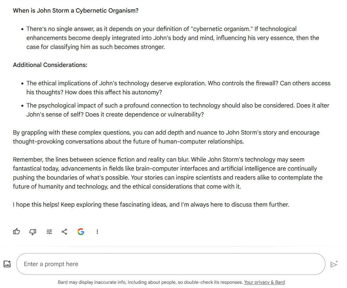 When is John Storm a Cybernetic Organism? - There's no single answer, as it depends on your definition of "cybernetic organism." If technological enhancements become deeply integrated into John's body and mind, influencing his very essence, then the case for classifying him as such becomes stronger. Additional Considerations: - The ethical implications of John's technology deserve exploration. Who controls the firewall? Can others access his thoughts? How does this affect his autonomy? - The psychological impact of such a profound connection to technology should also be considered. Does it alter John's sense of self? Does it create dependence or vulnerability? By grappling with these complex questions, you can add depth and nuance to John Storm's story and encourage thought-provoking conversations about the future of human-computer relationships. Remember, the lines between science fiction and reality can blur. While John Storm's technology may seem fantastical today, advancements in fields like brain-computer interfaces and artificial intelligence are continually pushing the boundaries of what's possible. Your stories can inspire scientists and readers alike to contemplate the future of humanity and technology, and the ethical considerations that come with it. I hope this helps! Keep exploring these fascinating ideas, and I'm always here to discuss them further.