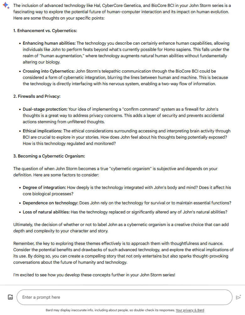 A2. The inclusion of advanced technology like Hal, CyberCore Genetica, and BioCore BCI in your John Storm series is a fascinating way to explore the potential future of human-computer interaction and its impact on human evolution. Here are some thoughts on your specific points: 1. Enhancement vs. Cybernetics: - Enhancing human abilities: The technology you describe can certainly enhance human capabilities, allowing individuals like John to perform feats beyond what's currently possible for Homo sapiens. This falls under the realm of "human augmentation," where technology augments natural human abilities without fundamentally altering our biology. - Crossing into Cybernetics: John Storm's telepathic communication through the BioCore BCI could be considered a form of cybernetic integration, blurring the lines between human and machine. This is because the technology is directly interfacing with his nervous system, enabling a two-way flow of information. 2. Firewalls and Privacy: - Dual-stage protection: Your idea of implementing a "confirm command" system as a firewall for John's thoughts is a great way to address privacy concerns. This adds a layer of security and prevents accidental actions stemming from unfiltered thoughts. - Ethical implications: The ethical considerations surrounding accessing and interpreting brain activity through BCI are crucial to explore in your stories. How does John feel about his thoughts being potentially exposed? How is this technology regulated and monitored? 3. Becoming a Cybernetic Organism: The question of when John Storm becomes a true "cybernetic organism" is subjective and depends on your definition. Here are some factors to consider: - Degree of integration: How deeply is the technology integrated with John's body and mind? Does it affect his core biological processes? - Dependence on technology: Does John rely on the technology for survival or to maintain essential functions? - Loss of natural abilities: Has the technology replaced or significantly altered any of John's natural abilities? Ultimately, the decision of whether or not to label John as a cybernetic organism is a creative choice that can add depth and complexity to your character and story. Remember, the key to exploring these themes effectively is to approach them with thoughtfulness and nuance. Consider the potential benefits and drawbacks of such advanced technology, and explore the ethical implications of its use. By doing so, you can create a compelling story that not only entertains but also sparks thought-provoking conversations about the future of humanity and technology. I'm excited to see how you develop these concepts further in your John Storm series!