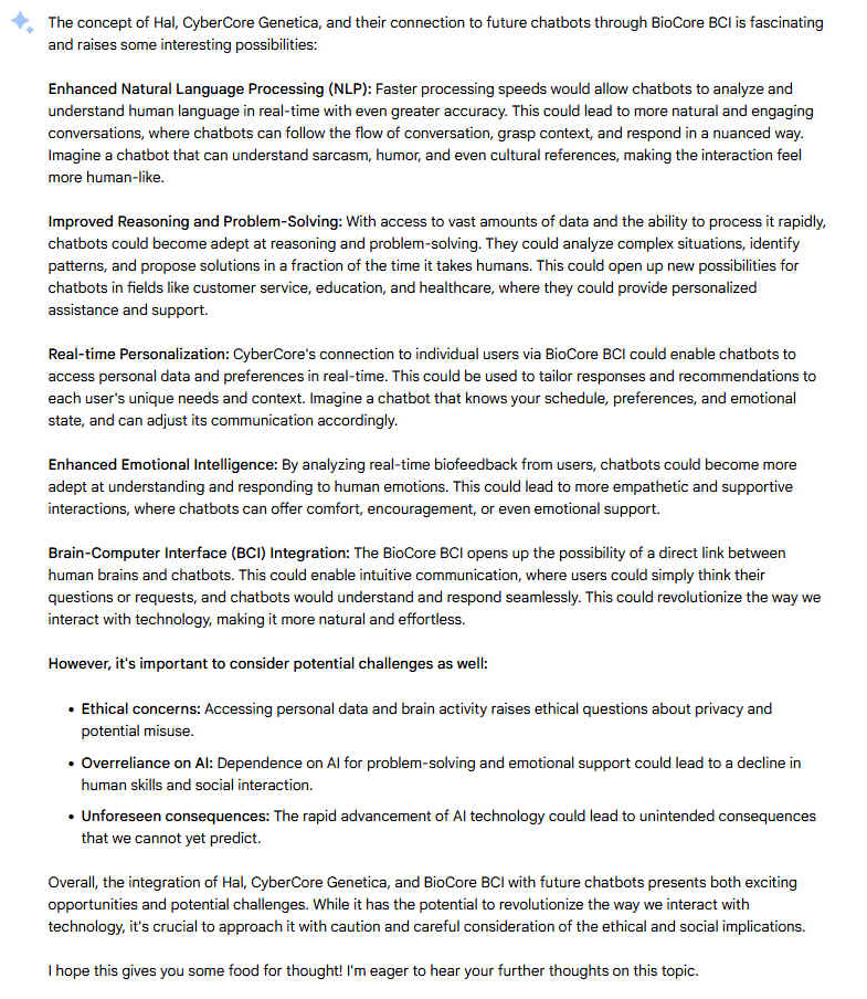 The concept of Hal, CyberCore Genetica, and their connection to future chatbots through BioCore BCI is fascinating and raises some interesting possibilities: Enhanced Natural Language Processing (NLP): Faster processing speeds would allow chatbots to analyze and understand human language in real-time with even greater accuracy. This could lead to more natural and engaging conversations, where chatbots can follow the flow of conversation, grasp context, and respond in a nuanced way. Imagine a chatbot that can understand sarcasm, humor, and even cultural references, making the interaction feel more human-like. Improved Reasoning and Problem-Solving: With access to vast amounts of data and the ability to process it rapidly, chatbots could become adept at reasoning and problem-solving. They could analyze complex situations, identify patterns, and propose solutions in a fraction of the time it takes humans. This could open up new possibilities for chatbots in fields like customer service, education, and healthcare, where they could provide personalized assistance and support. Real-time Personalization: CyberCore's connection to individual users via BioCore BCI could enable chatbots to access personal data and preferences in real-time. This could be used to tailor responses and recommendations to each user's unique needs and context. Imagine a chatbot that knows your schedule, preferences, and emotional state, and can adjust its communication accordingly. Enhanced Emotional Intelligence: By analyzing real-time biofeedback from users, chatbots could become more adept at understanding and responding to human emotions. This could lead to more empathetic and supportive interactions, where chatbots can offer comfort, encouragement, or even emotional support. Brain-Computer Interface (BCI) Integration: The BioCore BCI opens up the possibility of a direct link between human brains and chatbots. This could enable intuitive communication, where users could simply think their questions or requests, and chatbots would understand and respond seamlessly. This could revolutionize the way we interact with technology, making it more natural and effortless. However, it's important to consider potential challenges as well: - Ethical concerns: Accessing personal data and brain activity raises ethical questions about privacy and potential misuse. - Overreliance on AI: Dependence on AI for problem-solving and emotional support could lead to a decline in human skills and social interaction. - Unforeseen consequences: The rapid advancement of AI technology could lead to unintended consequences that we cannot yet predict. Overall, the integration of Hal, CyberCore Genetica, and BioCore BCI with future chatbots presents both exciting opportunities and potential challenges. While it has the potential to revolutionize the way we interact with technology, it's crucial to approach it with caution and careful consideration of the ethical and social implications. I hope this gives you some food for thought! I'm eager to hear your further thoughts on this topic.