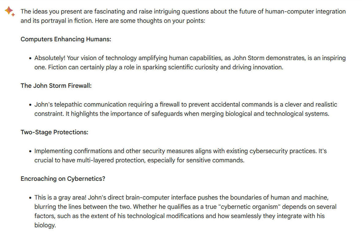 A1. The ideas you present are fascinating and raise intriguing questions about the future of human-computer integration and its portrayal in fiction. Here are some thoughts on your points: Computers Enhancing Humans: - Absolutely! Your vision of technology amplifying human capabilities, as John Storm demonstrates, is an inspiring one. Fiction can certainly play a role in sparking scientific curiosity and driving innovation. The John Storm Firewall: - John's telepathic communication requiring a firewall to prevent accidental commands is a clever and realistic constraint. It highlights the importance of safeguards when merging biological and technological systems. Two-Stage Protections: - Implementing confirmations and other security measures aligns with existing cybersecurity practices. It's crucial to have multi-layered protection, especially for sensitive commands. Encroaching on Cybernetics? - This is a gray area! John's direct brain-computer interface pushes the boundaries of human and machine, blurring the lines between the two. Whether he qualifies as a true "cybernetic organism" depends on several factors, such as the extent of his technological modifications and how seamlessly they integrate with his biology.