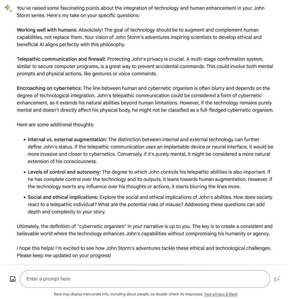 You've raised some fascinating points about the integration of technology and human enhancement in your John Storm series. Here's my take on your specific questions: Working well with humans: Absolutely! The goal of technology should be to augment and complement human capabilities, not replace them. Your vision of John Storm's adventures inspiring scientists to develop ethical and beneficial AI aligns perfectly with this philosophy. Telepathic communication and firewall: Protecting John's privacy is crucial. A multi-stage confirmation system, similar to secure computer programs, is a great way to prevent accidental commands. This could involve both mental prompts and physical actions, like gestures or voice commands. 