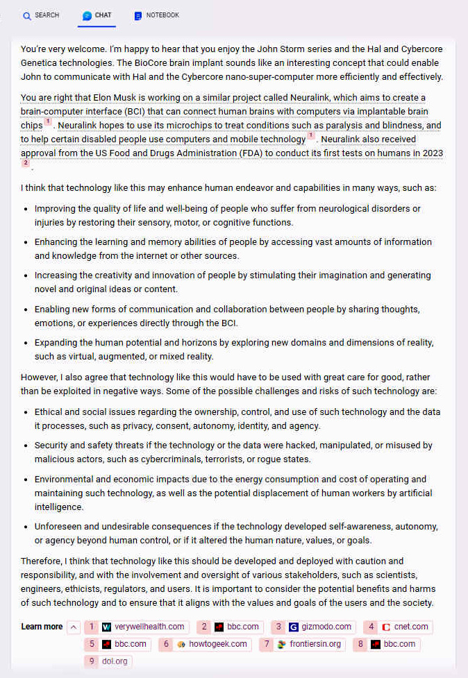 Youre very welcome. Im happy to hear that you enjoy the John Storm series and the Hal and Cybercore Genetica technologies. The BioCore brain implant sounds like an interesting concept that could enable John to communicate with Hal and the Cybercore nano-super-computer more efficiently and effectively. You are right that Elon Musk is working on a similar project called Neuralink, which aims to create a brain-computer interface (BCI) that can connect human brains with computers via implantable brain chips [1]. Neuralink hopes to use its microchips to treat conditions such as paralysis and blindness, and to help certain disabled people use computers and mobile technology [1]. Neuralink also received approval from the US Food and Drugs Administration (FDA) to conduct its first tests on humans in 2023 [2]. I think that technology like this may enhance human endeavor and capabilities in many ways, such as: - Improving the quality of life and well-being of people who suffer from neurological disorders or injuries by restoring their sensory, motor, or cognitive functions. - Enhancing the learning and memory abilities of people by accessing vast amounts of information and knowledge from the internet or other sources. - Increasing the creativity and innovation of people by stimulating their imagination and generating novel and original ideas or content. - Enabling new forms of communication and collaboration between people by sharing thoughts, emotions, or experiences directly through the BCI. - Expanding the human potential and horizons by exploring new domains and dimensions of reality, such as virtual, augmented, or mixed reality. However, I also agree that technology like this would have to be used with great care for good, rather than be exploited in negative ways. Some of the possible challenges and risks of such technology are: - Ethical and social issues regarding the ownership, control, and use of such technology and the data it processes, such as privacy, consent, autonomy, identity, and agency. Therefore, I think that technology like this should be developed and deployed with caution and responsibility, and with the involvement and oversight of various stakeholders, such as scientists, engineers, ethicists, regulators, and users. It is important to consider the potential benefits and harms of such technology and to ensure that it aligns with the values and goals of the users and the society.