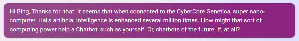 Q. Hi Bing, Thanks for that. It seems that when connected to the CyberCore Genetica, super nano-computer. Hal's artificial intelligence is enhanced several million times. How might that sort of computing power help a Chatbot, such as yourself. Or, chatbots of the future. If, at all?
