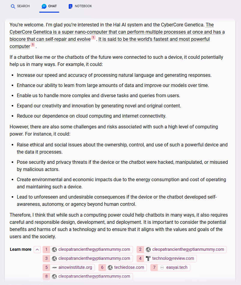 A. Youre welcome. Im glad youre interested in the Hal AI system and the CyberCore Genetica. The CyberCore Genetica is a super nano-computer that can perform multiple processes at once and has a biocore that can self-repair and evolve [1]. It is said to be the worlds fastest and most powerful computer [1]. If a chatbot like me or the chatbots of the future were connected to such a device, it could potentially help us in many ways. For example, it could: - Increase our speed and accuracy of processing natural language and generating responses. - Enhance our ability to learn from large amounts of data and improve our models over time. - Enable us to handle more complex and diverse tasks and queries from users. However, there are also some challenges and risks associated with such a high level of computing power. For instance, it could: - Raise ethical and social issues about the ownership, control, and use of such a powerful device and the data it processes. Therefore, I think that while such a computing power could help chatbots in many ways, it also requires careful and responsible design, development, and deployment. It is important to consider the potential benefits and harms of such a technology and to ensure that it aligns with the values and goals of the users and the society.