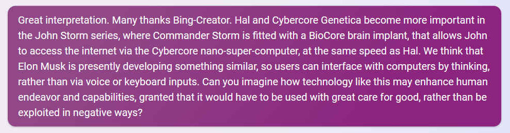 Great interpretation. Many thanks Bing-Creator. Hal and Cybercore Genetica become more important in the John Storm series, where Commander Storm is fitted with a BioCore brain implant, that allows John to access the internet via the Cybercore nano-super-computer, at the same speed as Hal. We think that Elon Musk is presently developing something similar, so users can interface with computers by thinking, rather than via voice or keyboard inputs. Can you imagine how technology like this may enhance human endeavor and capabilities, granted that it would have to be used with great care for good, rather than be exploited in negative ways?