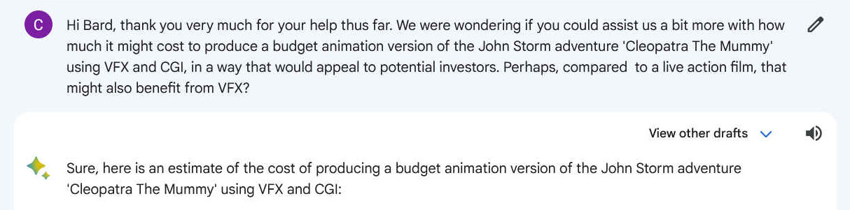Hi Bard, thank you very much for your help thus far. We were wondering if you could assist us a bit more with how much it might cost to produce a budget animation version of the John Storm adventure 'Cleopatra The Mummy' using VFX and CGI, in a way that would appeal to potential investors. Perhaps, compared to a live action film, that might also benefit from VFX?