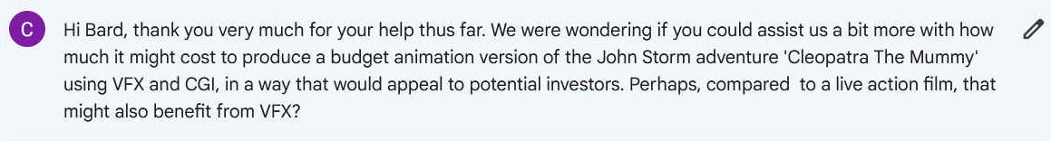 Hi Bard, thank you very much for your help thus far. We were wondering if you could assist us a bit more with how much it might cost to produce a budget animation version of the John Storm adventure 'Cleopatra The Mummy' using VFX and CGI, in a way that would appeal to potential investors. Perhaps, compared  to a live action film, that might also benefit from VFX?
