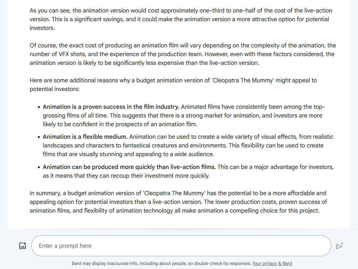 As you can see, the animation version would cost approximately one-third to one-half of the cost of the live-action version. This is a significant savings, and it could make the animation version a more attractive option for potential investors. In summary, a budget animation version of 'Cleopatra The Mummy' has the potential to be a more affordable and appealing option for potential investors than a live-action version. The lower production costs, proven success of animation films, and flexibility of animation technology all make animation a compelling choice for this project.