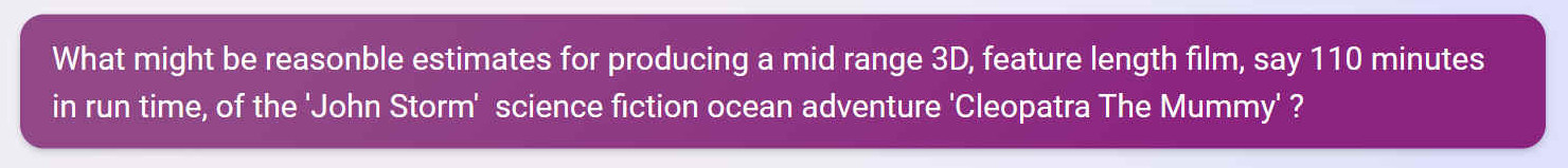 What might be reasonable estimates for producing a mid range 3D, feature length film, say 110 minutes in run time, of the 'John Storm'  science fiction ocean adventure 'Cleopatra The Mummy' ?