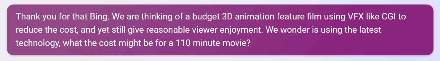 Thank you for that Bing. We are thinking of a budget 3D animation feature film using VFX like CGI to reduce the cost, and yet still give reasonable viewer enjoyment. We wonder is using the latest technology, what the cost might be for a 110 minute movie?