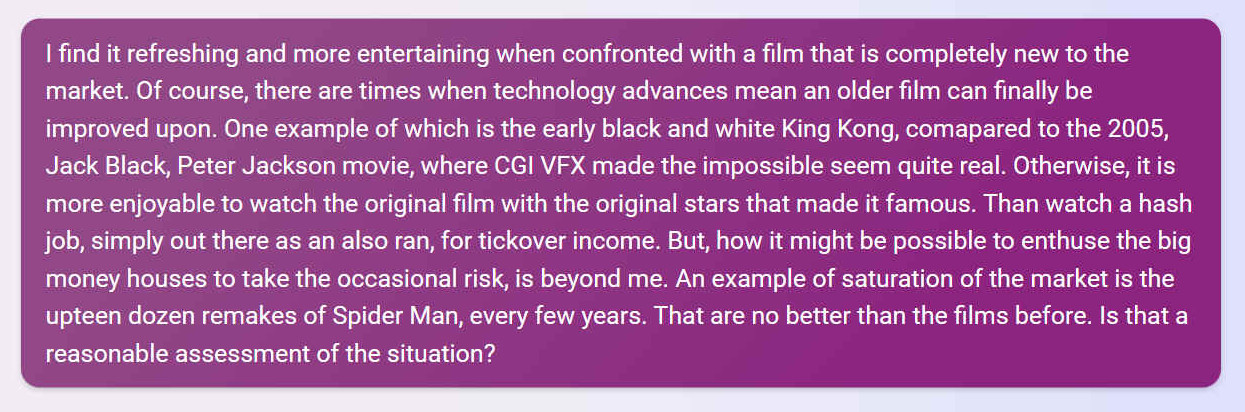 I find it refreshing and more entertaining when confronted with a film that is completely new to the market. Of course, there are times when technology advances mean an older film can finally be improved upon. One example of which is the early black and white King Kong, comapared to the 2005, Jack Black, Peter Jackson movie, where CGI VFX made the impossible seem quite real. Otherwise, it is more enjoyable to watch the original film with the original stars that made it famous. Than watch a hash job, simply out there as an also ran, for tickover income. But, how it might be possible to enthuse the big money houses to take the occasional risk, is beyond me. An example of saturation of the market is the upteen dozen remakes of Spider Man, every few years. That are no better than the films before. Is that a reasonable assessment of the situation?
