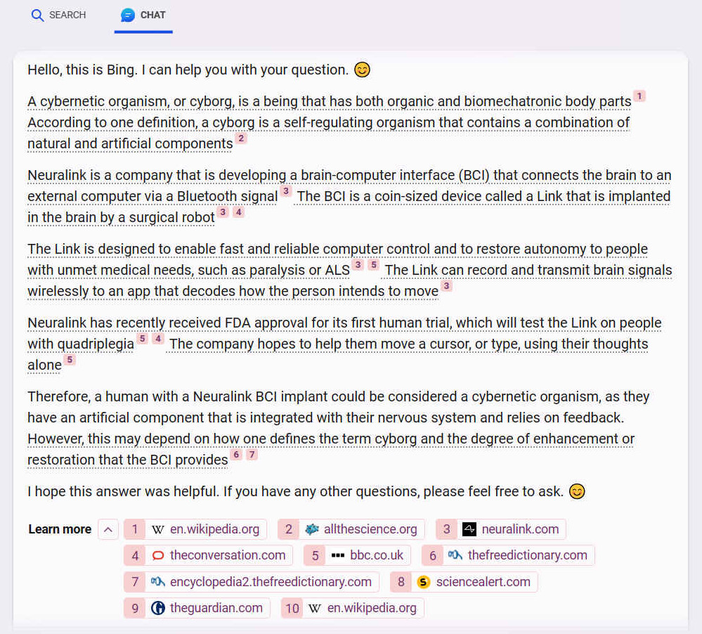 Hello, this is Bing. I can help you with your question. ?? A cybernetic organism, or cyborg, is a being that has both organic and biomechatronic body parts [1] According to one definition, a cyborg is a self-regulating organism that contains a combination of natural and artificial components [2] Neuralink is a company that is developing a brain-computer interface (BCI) that connects the brain to an external computer via a Bluetooth signal3 The BCI is a coin-sized device called a Link that is implanted in the brain by a surgical robot[3] [4] The Link is designed to enable fast and reliable computer control and to restore autonomy to people with unmet medical needs, such as paralysis or ALS35 The Link can record and transmit brain signals wirelessly to an app that decodes how the person intends to move[3] Neuralink has recently received FDA approval for its first human trial, which will test the Link on people with quadriplegia [5] [4] The company hopes to help them move a cursor, or type, using their thoughts alone [5] Therefore, a human with a Neuralink BCI implant could be considered a cybernetic organism, as they have an artificial component that is integrated with their nervous system and relies on feedback. However, this may depend on how one defines the term cyborg and the degree of enhancement or restoration that the BCI provides[6] [7] I hope this answer was helpful. If you have any other questions, please feel free to ask.