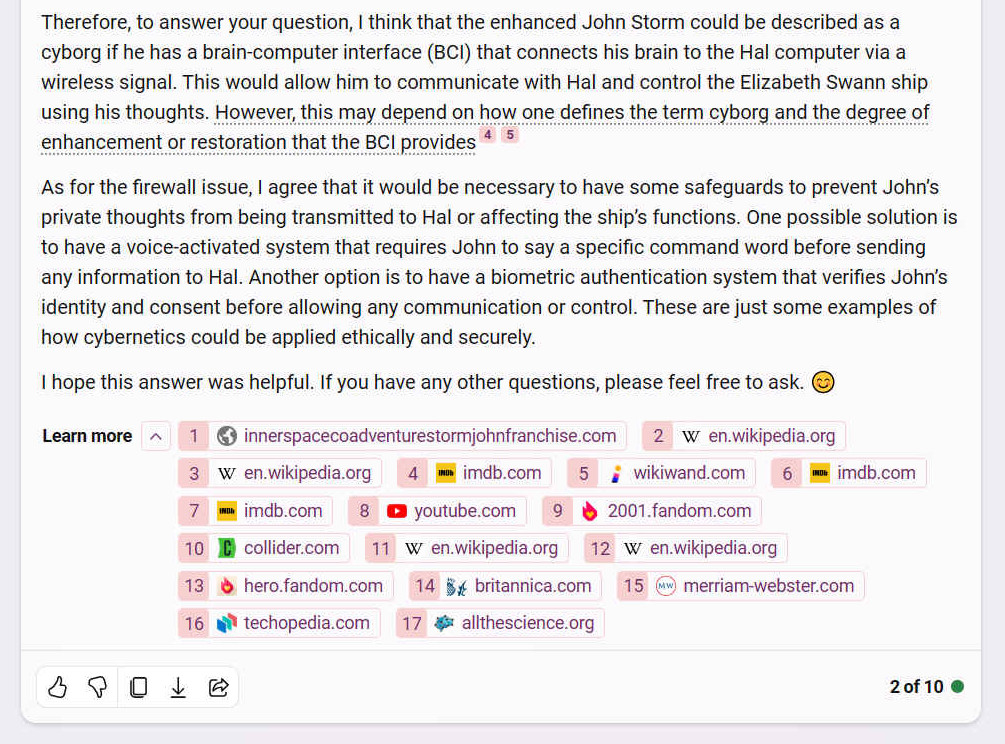 Therefore, to answer your question, I think that the enhanced John Storm could be described as a cyborg if he has a brain-computer interface (BCI) that connects his brain to the Hal computer via a wireless signal. This would allow him to communicate with Hal and control the Elizabeth Swann ship using his thoughts. However, this may depend on how one defines the term cyborg and the degree of enhancement or restoration that the BCI provides [4] [5] As for the firewall issue, I agree that it would be necessary to have some safeguards to prevent Johns private thoughts from being transmitted to Hal or affecting the ships functions. One possible solution is to have a voice-activated system that requires John to say a specific command word before sending any information to Hal. Another option is to have a biometric authentication system that verifies Johns identity and consent before allowing any communication or control. These are just some examples of how cybernetics could be applied ethically and securely. I hope this answer was helpful. If you have any other questions, please feel free to ask. ??