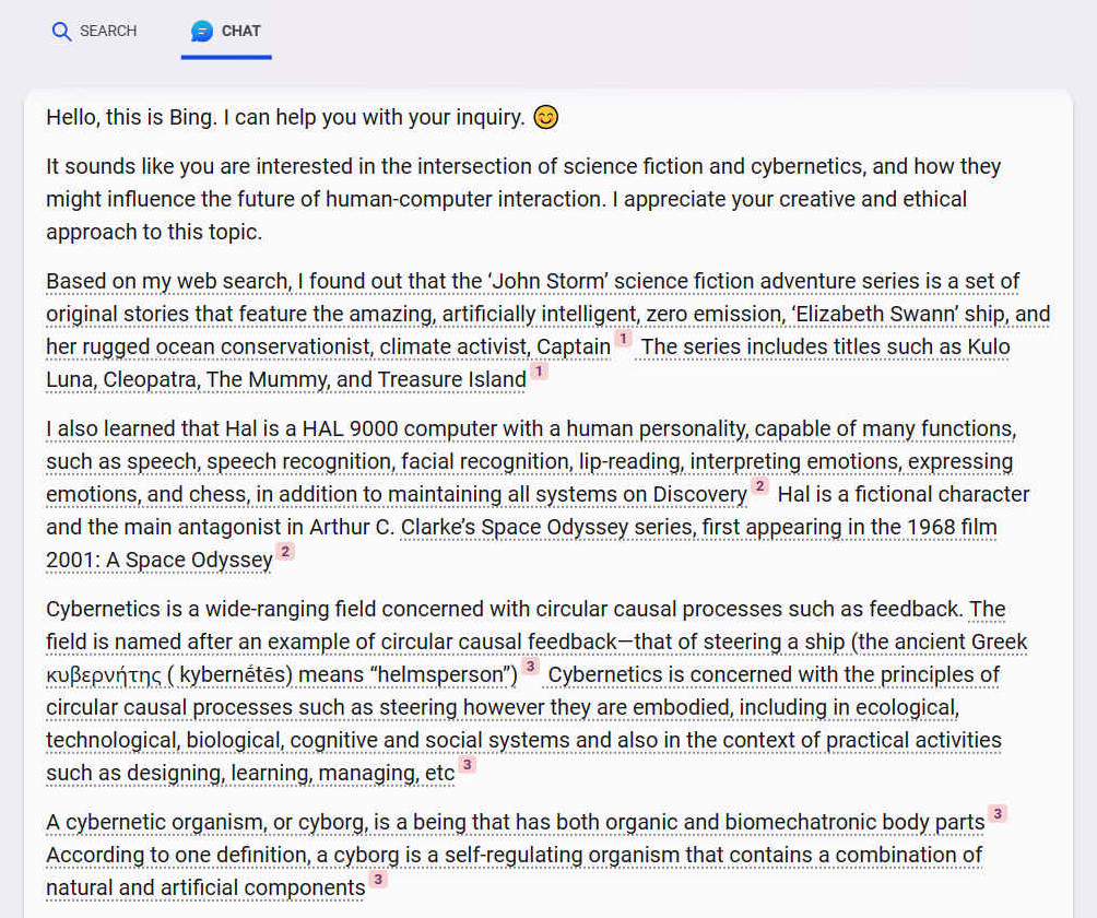 A. Hello, this is Bing. I can help you with your inquiry. ?? It sounds like you are interested in the intersection of science fiction and cybernetics, and how they might influence the future of human-computer interaction. I appreciate your creative and ethical approach to this topic. Based on my web search, I found out that the John Storm science fiction adventure series is a set of original stories that feature the amazing, artificially intelligent, zero emission, Elizabeth Swann ship, and her rugged ocean conservationist, climate activist, Captain [1] The series includes titles such as Kulo Luna, Cleopatra, The Mummy, and Treasure Island [1] I also learned that Hal is a HAL 9000 computer with a human personality, capable of many functions, such as speech, speech recognition, facial recognition, lip-reading, interpreting emotions, expressing emotions, and chess, in addition to maintaining all systems on Discovery [2] Hal is a fictional character and the main antagonist in Arthur C. Clarkes Space Odyssey series, first appearing in the 1968 film 2001: A Space Odyssey [2] Cybernetics is a wide-ranging field concerned with circular causal processes such as feedback. The field is named after an example of circular causal feedbackthat of steering a ship (the ancient Greek ??e???t?? ( kybern?tes) means helmsperson) [3] Cybernetics is concerned with the principles of circular causal processes such as steering however they are embodied, including in ecological, technological, biological, cognitive and social systems and also in the context of practical activities such as designing, learning, managing, etc [3] A cybernetic organism, or cyborg, is a being that has both organic and biomechatronic body parts [3] According to one definition, a cyborg is a self-regulating organism that contains a combination of natural and artificial components [3]